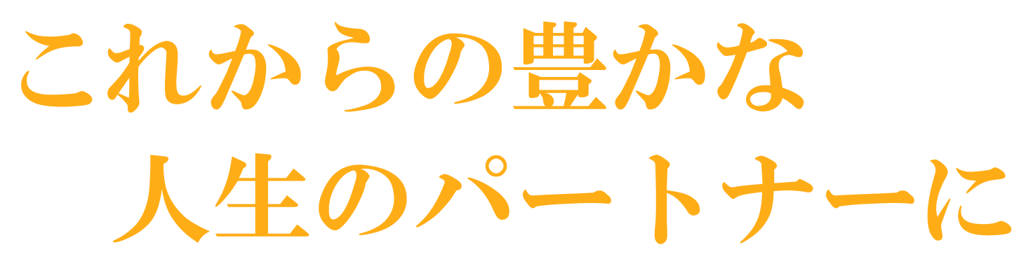これからの豊かな 人生のパートナーに